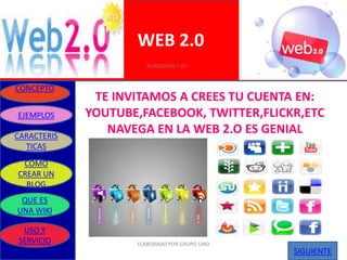 WEB 2.0
                       01/09/2010 7:07


CONCEPTO
              TE INVITAMOS A CREES TU CUENTA EN:
EJEMPLOS     YOUTUBE,FACEBOOK, TWITTER,FLICKR,ETC
CARACTERIS
                NAVEGA EN LA WEB 2.O ES GENIAL
  TICAS
 COMO
CREAR UN
  BLOG
 QUE ES
UNA WIKI

 USO Y
SERVICIO            ELABORADO POR GRUPO UNO
                                              SIGUIENTE
 