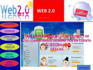 WEB 2.0
                       01/09/2010 7:07


CONCEPTO


EJEMPLOS

CARACTERIS    ERES RESPONSABLE DE LO QUE SUBES Y DE
  TICAS
             TUS COMENTARIOS.SIEMPRE TEN EN CUENTA
 COMO
CREAR UN
                         TU SEGURIDAD…
  BLOG                       GRACIAS
 QUE ES
UNA WIKI

 USO Y
SERVICIO            ELABORADO POR GRUPO UNO
                                              ANTERIOR
 