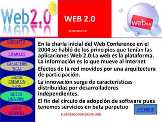 WEB 2.0
                          01/09/2010 7:07


CONCEPTO
             En la charla inicial del Web Conference en el
             2004 se habló de los principios que tenían las
EJEMPLOS
             aplicaciones Web 2.0:La web es la plataforma.
CARACTERIS   La información es lo que mueve al Internet
  TICAS      Efectos de la red movidos por una arquitectura
 COMO        de participación.
CREAR UN     La innovación surge de características
  BLOG       distribuidas por desarrolladores
 QUE ES      independientes.
UNA WIKI
             El fin del círculo de adopción de software pues
 USO Y       tenemos servicios en beta perpetuo ANTERIOR
SERVICIO              ELABORADO POR GRUPO UNO
 