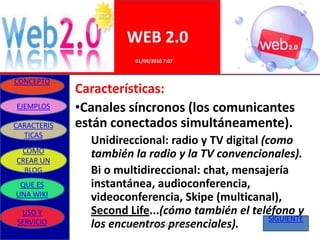 WEB 2.0
                        01/09/2010 7:07


CONCEPTO
             Características:
EJEMPLOS     •Canales síncronos (los comunicantes
CARACTERIS   están conectados simultáneamente).
  TICAS
               Unidireccional: radio y TV digital (como
 COMO          también la radio y la TV convencionales).
CREAR UN
  BLOG         Bi o multidireccional: chat, mensajería
 QUE ES        instantánea, audioconferencia,
UNA WIKI       videoconferencia, Skipe (multicanal),
 USO Y         Second Life...(cómo también el teléfono y
                                                    SIGUIENTE
SERVICIO       los encuentros presenciales).
                      ELABORADO POR GRUPO UNO
 