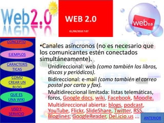 WEB 2.0
                        01/09/2010 7:07


CONCEPTO
             •Canales asíncronos (no es necesario que
EJEMPLOS     los comunicantes estén conectados
             simultáneamente).
CARACTERIS
  TICAS
               Unidireccional: web (como también los libros,
               discos y periódicos).
 COMO
CREAR UN
               Bidireccional: e-mail (como también el correo
  BLOG         postal por carta y fax).
 QUE ES        Multidireccional limitada: listas telemáticas,
UNA WIKI       foros, Google docs, wiki, Facebook, Moodle.
               Multidireccional abierta: blogs, podcast,
 USO Y
SERVICIO
               YouTube, Flickr, SlideShare, Twitter, RSS,
               Bloglines, GoogleReader, Del.icio.us ... ANTERIOR
                       ELABORADO POR GRUPO UNO
 