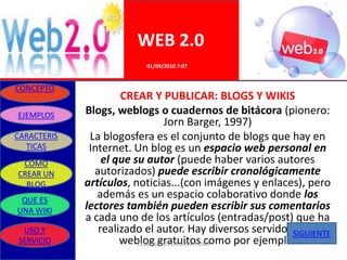 WEB 2.0
                          01/09/2010 7:07


CONCEPTO
                     CREAR Y PUBLICAR: BLOGS Y WIKIS
EJEMPLOS     Blogs, weblogs o cuadernos de bitácora (pionero:
                                 Jorn Barger, 1997)
CARACTERIS    La blogosfera es el conjunto de blogs que hay en
  TICAS       Internet. Un blog es un espacio web personal en
 COMO            el que su autor (puede haber varios autores
CREAR UN       autorizados) puede escribir cronológicamente
  BLOG       artículos, noticias...(con imágenes y enlaces), pero
 QUE ES
                además es un espacio colaborativo donde los
UNA WIKI     lectores también pueden escribir sus comentarios
             a cada uno de los artículos (entradas/post) que ha
 USO Y          realizado el autor. Hay diversos servidores de
                                                         SIGUIENTE
SERVICIO             weblog gratuitos como por ejemplo:
                         ELABORADO POR GRUPO UNO
 