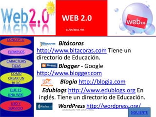 WEB 2.0
                        01/09/2010 7:07


CONCEPTO
                      Bitácoras
EJEMPLOS     http://www.bitacoras.com Tiene un
CARACTERIS
             directorio de Educación.
  TICAS               Blogger - Google
 COMO        http://www.blogger.com
CREAR UN
  BLOG                 Blogia http://blogia.com
 QUE ES         Edublogs http://www.edublogs.org En
UNA WIKI
              inglés. Tiene un directorio de Educación.
 USO Y
SERVICIO             WordPress http://wordpress.org/
                      ELABORADO POR GRUPO UNO
                                                 SIGUIENTE
 