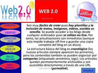 WEB 2.0
                          01/09/2010 7:07


CONCEPTO        Son muy fáciles de crear pues hay plantillas y la
               inclusión de textos, imágenes, vídeos, sonidos es
EJEMPLOS          sencilla. Se puede acceder a los blogs desde
                cualquier ordenador pues se editan on-line. Por
CARACTERIS     tanto, las actualizaciones son inmediatas (aunque
  TICAS         esto impide trabajar off-line y guardar una copia
 COMO                    completa del blog en un disco).
CREAR UN        La estructura básica del blog es cronológica (los
  BLOG         nuevos artículos siempre aparecen los primeros),
 QUE ES      pero los contenidos también se pueden organizar por
UNA WIKI     categorías (etiquetado semántico, tags). Los artículos
                  quedan permanentemente archivados y son
 USO Y            accesibles directamente a través de una URL
SERVICIO                                (permalink).
                         ELABORADO POR GRUPO UNO
                                                        ANTERIOR
 