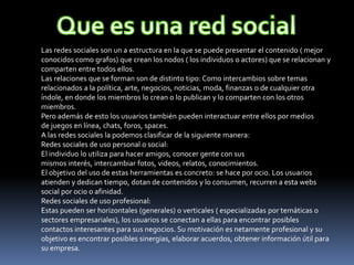 Las redes sociales son un a estructura en la que se puede presentar el contenido ( mejor
conocidos como grafos) que crean los nodos ( los individuos o actores) que se relacionan y
comparten entre todos ellos.
Las relaciones que se forman son de distinto tipo: Como intercambios sobre temas
relacionados a la política, arte, negocios, noticias, moda, finanzas o de cualquier otra
índole, en donde los miembros lo crean o lo publican y lo comparten con los otros
miembros.
Pero además de esto los usuarios también pueden interactuar entre ellos por medios
de juegos en línea, chats, foros, spaces.
A las redes sociales la podemos clasificar de la siguiente manera:
Redes sociales de uso personal o social:
El individuo lo utiliza para hacer amigos, conocer gente con sus
mismos interés, intercambiar fotos, videos, relatos, conocimientos.
El objetivo del uso de estas herramientas es concreto: se hace por ocio. Los usuarios
atienden y dedican tiempo, dotan de contenidos y lo consumen, recurren a esta webs
social por ocio o afinidad.
Redes sociales de uso profesional:
Estas pueden ser horizontales (generales) o verticales ( especializadas por temáticas o
sectores empresariales), los usuarios se conectan a ellas para encontrar posibles
contactos interesantes para sus negocios. Su motivación es netamente profesional y su
objetivo es encontrar posibles sinergias, elaborar acuerdos, obtener información útil para
su empresa.
 