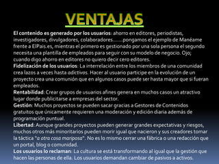 El contenido es generado por los usuarios: ahorro en editores, periodistas,
investigadores, divulgadores, colaboradores…….pongamos el ejemplo de Manéame
frente a ElPais.es, mientras el primero es gestionado por una sola persona el segundo
necesita una plantilla de empleados para seguir con su modelo de negocio. Ojo;
cuando digo ahorro en editores no quiero decir cero editores.
Fidelización de los usuarios: La interrelación entre los miembros de una comunidad
crea lazos a veces hasta adictivos. Hacer al usuario participe en la evolución de un
proyecto crea una comunión que en algunos casos puede ser hasta mayor que si fueran
empleados.
Rentabilidad: Crear grupos de usuarios afines genera en muchos casos un atractivo
lugar donde publicitarse a empresas del sector.
Gestión: Muchos proyectos se pueden sacar gracias a Gestores de Contenidos
gratuitos que únicamente requieren una moderación y edición diaria además de
programación puntual.
Libertad: Aunque grandes proyectos pueden generar grandes expectativas y riesgos,
muchos otros más minoritarios pueden morir igual que nacieron y sus creadores tomar
la táctica “a otra cosa mariposa“. No es lo mismo cerrar una fábrica o una redacción que
un portal, blog o comunidad.
Los usuarios lo reclaman: La cultura se está transformando al igual que la gestión que
hacen las personas de ella. Los usuarios demandan cambiar de pasivos a activos.
 