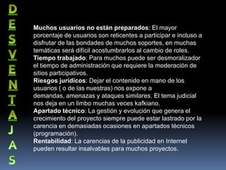 Muchos usuarios no están preparados: El mayor
porcentaje de usuarios son reticentes a participar e incluso a
disfrutar de las bondades de muchos soportes, en muchas
temáticas será difícil acostumbrarlos al cambio de roles.
Tiempo trabajado: Para muchos puede ser desmoralizador
el tiempo de administración que requiere la moderación de
sitios participativos.
Riesgos jurídicos: Dejar el contenido en mano de los
usuarios ( o de las nuestras) nos expone a
demandas, amenazas y ataques similares. El tema judicial
nos deja en un limbo muchas veces kafkiano.
Apartado técnico: La gestión y evolución que genera el
crecimiento del proyecto siempre puede estar lastrado por la
carencia en demasiadas ocasiones en apartados técnicos
(programación).
Rentabilidad: La carencias de la publicidad en Internet
pueden resultar insalvables para muchos proyectos.
 