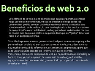 El fenómeno de la web 2.0 ha permitido que cualquier persona o entidad
haga uso de las herramientas, ya sea la creación de blogs donde los
usuarios han podido acceder para dejar opiniones sobre las noticias que
suceden a diario en la realidad, lo cual ha desplazado a los medios masivos
de comunicación como la televisión, radio y periódicos tradicionales por que
es mucho mas barato en costos o se podría decir que es ""gratis"" tener una
radio o un periódico en línea.

También ha presentado una gran oportunidad para las empresas por que les
permite hacer publicidad a un bajo costo y es más efectiva, además como
hay mucha cantidad de información, esta misma es segmentada para que
cada usuario pueda acceder a la información que le interesa.
Volviendo al tema de la publicidad, la web 2.0 ha contribuido al marketing de
boca en boca, ya que la opinión de un usuario en un blog, red social o
agregado de notas puede ser visto, transmitido y compartido por miles de
usuarios en la red.
 