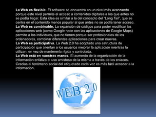 La Web es flexible. El software se encuentra en un nivel más avanzando
porque este nivel permite el acceso a contenidos digitales a los que antes no
se podía llegar. Esta idea es similar a la del concepto del “Long Tail”, que se
centra en el contenido menos popular al que antes no se podía tener acceso.
La Web es combinable. La expansión de códigos para poder modificar las
aplicaciones web (como Google hace con las aplicaciones de Google Maps)
permite a los individuos, que no tienen porque ser profesionales de los
ordenadores, combinar diferentes aplicaciones para crear nuevas.
La Web es participativa. La Web 2.0 ha adoptado una estructura de
participación que alientan a los usuarios mejorar la aplicación mientras la
utilizan, en vez de mantenerla rígida y controlada.
La Web está en nuestras manos. El aumento de la organización de la
información enfatiza el uso amistoso de la misma a través de los enlaces.
Gracias al fenómeno social del etiquetado cada vez es más fácil acceder a la
información.
 