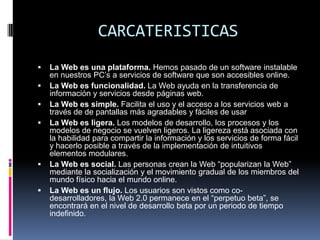 CARCATERISTICAS
   La Web es una plataforma. Hemos pasado de un software instalable
    en nuestros PC’s a servicios de software que son accesibles online.
   La Web es funcionalidad. La Web ayuda en la transferencia de
    información y servicios desde páginas web.
   La Web es simple. Facilita el uso y el acceso a los servicios web a
    través de de pantallas más agradables y fáciles de usar
   La Web es ligera. Los modelos de desarrollo, los procesos y los
    modelos de negocio se vuelven ligeros. La ligereza está asociada con
    la habilidad para compartir la información y los servicios de forma fácil
    y hacerlo posible a través de la implementación de intuitivos
    elementos modulares.
   La Web es social. Las personas crean la Web “popularizan la Web”
    mediante la socialización y el movimiento gradual de los miembros del
    mundo físico hacia el mundo online.
   La Web es un flujo. Los usuarios son vistos como co-
    desarrolladores, la Web 2.0 permanece en el “perpetuo beta”, se
    encontrará en el nivel de desarrollo beta por un periodo de tiempo
    indefinido.
 