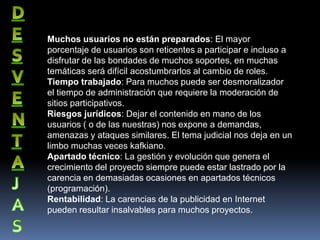 Muchos usuarios no están preparados: El mayor
porcentaje de usuarios son reticentes a participar e incluso a
disfrutar de las bondades de muchos soportes, en muchas
temáticas será difícil acostumbrarlos al cambio de roles.
Tiempo trabajado: Para muchos puede ser desmoralizador
el tiempo de administración que requiere la moderación de
sitios participativos.
Riesgos jurídicos: Dejar el contenido en mano de los
usuarios ( o de las nuestras) nos expone a demandas,
amenazas y ataques similares. El tema judicial nos deja en un
limbo muchas veces kafkiano.
Apartado técnico: La gestión y evolución que genera el
crecimiento del proyecto siempre puede estar lastrado por la
carencia en demasiadas ocasiones en apartados técnicos
(programación).
Rentabilidad: La carencias de la publicidad en Internet
pueden resultar insalvables para muchos proyectos.
 