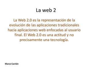 La web 2
     La Web 2.0 es la representación de la
   evolución de las aplicaciones tradicionales
  hacia aplicaciones web enfocadas al usuario
      final. El Web 2.0 es una actitud y no
         precisamente una tecnología.




Marco Carrión
 