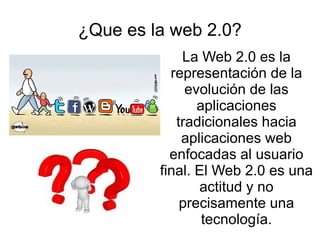¿Que es la web 2.0?
La Web 2.0 es la
representación de la
evolución de las
aplicaciones
tradicionales hacia
aplicaciones web
enfocadas al usuario
final. El Web 2.0 es una
actitud y no
precisamente una
tecnología.
 