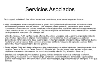 Servicios Asociados
Para compartir en la Web 2.0 se utilizan una serie de herramientas, entre las que se pueden destacar:
● Blogs: Un blog es un espacio web personal en el que su autor (puede haber varios autores autorizados) puede
escribir cronológicamente artículos, noticias...(con imágenes, videos y enlaces), pero además es un espacio
colaborativo donde los lectores también pueden escribir sus comentarios a cada uno de los artículos (entradas/post)
que ha realizado el autor. La blogosfera es el conjunto de blogs que hay en internet. Como servicio para la creación
de blogs destacan Wordpress.com y Blogger.com
● Wikis: En hawaiano "wiki" significa: rápido, informal. Una wiki es un espacio web corporativo, organizado mediante
una estructura hipertextual de páginas (referenciadas en un menú lateral), donde varias personas elaboran
contenidos de manera asíncrona. Basta pulsar el botón "editar" para acceder a los contenidos y modificarlos. Suelen
mantener un archivo histórico de las versiones anteriores y facilitan la realización de copias de seguridad de los
contenidos. Hay diversos servidores de wikis gratuitos.
● Redes sociales: Sitios web donde cada usuario tiene una página donde publica contenidos y se comunica con otros
usuarios. Ejemplos: Facebook, Twitter, Tuenti, Hi5, Myspace, etc. También existen redes sociales profesionales,
dirigidas a establecer contactos dentro del mundo empresarial (LinkedIn, Xing, eConozco, Neurona...).
● Entornos para compartir recursos: Entornos que nos permiten almacenar recursos o contenidos en Internet,
compartirlos y visualizarlos cuando nos convenga. Constituyen una inmensa fuente de recursos y lugares donde
publicar materiales para su difusión mundial. Existen de diversos tipos, según el contenido que albergan o el uso que
se les da
 