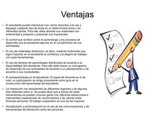 Ventajas
● El estudiante puede interactuar con varios docentes a la vez y
despejar cualquier tipo de duda en un determinado tema o en
diferentes temas. Para ello debe abordar sus materiales con
anterioridad y preparar y presentar sus inquietudes.
● El control que se lleva sobre el aprendizaje y los procesos de
desarrollo que el estudiante ejecuta en el cumplimiento de sus
actividades.
● El uso de materiales dinámicos, es decir, material multimedia que
logre impactar en el estudiante la confianza y la alegría de trabajar
con esas herramientas.
● El uso de tiempos de aprendizajes distribuidos de acuerdo a la
disponibilidad del estudiante. Para ello debe trazar un cronograma
de desarrollo de sus actividades de acuerdo a un planeamiento y de
acuerdo a sus necesidades.
● El autoaprendizaje en el estudiante. El papel del docente es el de
tutor, su participación se dirige únicamente como guía en la
construcción del aprendizaje del estudiante.
● La interacción con estudiantes de diferentes regiones y de algunas
bien distantes entre sí. Se puede decir que a través de estas
herramientas se pueden conocer gente con diferente idiosincrasia e
intercambiar experiencias de conocimientos y de valores entre
diversas personas. El trabajo cooperativo es una de las mayores.
● Actualización y profundización en el uso de las comunicaciones y de
herramientas de interacción entre las personas.
 