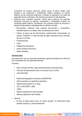 contenidos de manera asíncrona. Basta pulsar el botón "editar" para
    acceder a los contenidos y modificarlos. Suelen mantener un archivo
    histórico de las versiones anteriores y facilitan la realización de copias de
    seguridad de los contenidos. Hay diversos servidores de wiki gratuitos.
   Entornos para compartir recursos: Todos estos entornos nos permiten
    almacenar recursos en Internet, compartirlos y visualizarlos cuando nos
    convenga desde Internet. Constituyen una inmensa fuente de recursos y
    lugares donde publicar materiales para su difusión mundial.
       Documentos: podemos subir nuestros documentos y compartirlos,
        embebiéndolos en un Blog o Wiki, enviándolos por correo.
       Videos: Al igual que los Documentos, anteriormente mencionados, se
        pueden "embeber" un video tomado de algún repositorio que lo permita,
        tal como YouTube.
       Presentaciones
       Fotos
       Plataformas educativas
       Aulas virtuales (síncronas)
       Redes Sociales.

TECNOLOGIA
Se puede decir que una web está construida usando tecnología de la Web 2.0
si se caracteriza por las siguientes técnicas:
Técnicas:

       CSS, marcado XHTML válido semánticamente y Microformatos
       Técnicas de aplicaciones ricas no intrusivas (como AJAX)
       Java Web Start
    
       Redifusión/Agregación de datos en RSS/ATOM
       URLs sencillas con significado semántico
       Soporte para postear en un blog
       JCC y APIs REST o XML
       JSON
       Algunos aspectos de redes sociales
       Mashup (aplicación web híbrida)

   General:
       El sitio no debe actuar como un "jardín cerrado": la información debe
        poderse introducir y extraer fácilmente
 