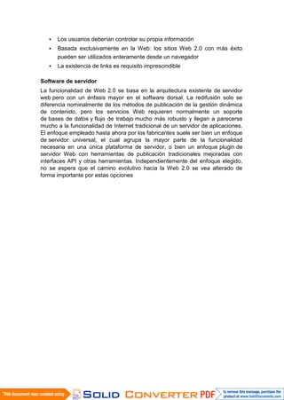   Los usuarios deberían controlar su propia información
      Basada exclusivamente en la Web: los sitios Web 2.0 con más éxito
       pueden ser utilizados enteramente desde un navegador
      La existencia de links es requisito imprescindible

Software de servidor
La funcionalidad de Web 2.0 se basa en la arquitectura existente de servidor
web pero con un énfasis mayor en el software dorsal. La redifusión solo se
diferencia nominalmente de los métodos de publicación de la gestión dinámica
de contenido, pero los servicios Web requieren normalmente un soporte
de bases de datos y flujo de trabajo mucho más robusto y llegan a parecerse
mucho a la funcionalidad de Internet tradicional de un servidor de aplicaciones.
El enfoque empleado hasta ahora por los fabricantes suele ser bien un enfoque
de servidor universal, el cual agrupa la mayor parte de la funcionalidad
necesaria en una única plataforma de servidor, o bien un enfoque plugin de
servidor Web con herramientas de publicación tradicionales mejoradas con
interfaces API y otras herramientas. Independientemente del enfoque elegido,
no se espera que el camino evolutivo hacia la Web 2.0 se vea alterado de
forma importante por estas opciones
 