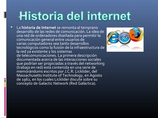 .
 La historia de Internet se remonta al temprano 
desarrollo de las redes de comunicación. La idea de 
una red de ordenadores diseñada para permitir la 
comunicación general entre usuarios de 
varias computadores sea tanto desarrollos 
tecnológicos como la fusión de la infraestructura de 
la red ya existente y los sistemas 
de telecomunicaciones. La primera descripción 
documentada acerca de las interacciones sociales 
que podrían ser propiciadas a través del networking 
(trabajo en red) está contenida en una serie de 
memorándums escritos por J.C.R. Licklider, del 
Massachusetts Institute of Technology, en Agosto 
de 1962, en los cuales Licklider discute sobre su 
concepto de Galactic Network (Red Galáctica).
 