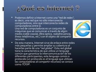  Podemos definir a Internet como una "red de redes", 
es decir, una red que no sólo interconecta 
computadoras, sino que interconecta redes de 
computadoras entre sí. 
Una red de computadoras es un conjunto de 
máquinas que se comunican a través de algún 
medio (cable coaxial, fibra óptica, radiofrecuencia,
líneas telefónicas, etc.) con el objeto de compartir 
recursos.
 De esta manera, Internet sirve de enlace entre redes 
más pequeñas y permite ampliar su cobertura al 
hacerlas parte de una "red global". Esta red global 
tiene la característica de que utiliza un lenguaje 
común que garantiza la intercomunicación de los 
diferentes participantes; este lenguaje común o 
protocolo (un protocolo es el lenguaje que utilizan 
las computadoras al compartir recursos) se conoce 
como TCP/IP.
 