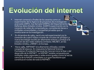  Internet comenzó a finales de los sesenta como un
experimento de la Agencia de proyectos de investigación
avanzada (ARPA, hoy llamada DARPA) del Departamento de
Defensa delos Estados Unidos. DARPA experimentó con la
conexión de redes de computadoras, concediendo becas a
múltiples universidades y compañías privadas que se
involucraran en la investigación.
 En diciembre de 1969, nació una red experimental con la
conexión de cuatro nodos a través de circuitos de 56 Kbps La
nueva tecnología resultó ser altamente exitosa y condujo a la
creación de dos redes militares similares: MILNET, en los
Estados Unidos, y MINET, en Europa.
 Hacia 1985, ARPANET era altamente utilizada y estaba
cargada de atascos. En respuesta la National Science
Foundation (Fundación Nacional de Ciencia) inicio la fase 1 del
desarrollo de la NSFNET. La NSFNET estaba compuesta por
múltiples redes regionales y redes entre iguales (como la red de
ciencia de la NASA) conectadas a un gran backbone que
constituía el núcleo de toda la NSFNET.
 