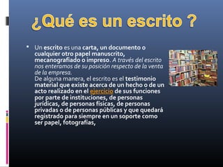  Un escrito es una carta, un documento o 
cualquier otro papel manuscrito, 
mecanografiado o impreso. A través del escrito
nos enteramos de su posición respecto de la venta
de la empresa.
De alguna manera, el escrito es el testimonio 
material que existe acerca de un hecho o de un 
acto realizado en el ejercicio de sus funciones 
por parte de instituciones, de personas 
jurídicas, de personas físicas, de personas 
privadas o de personas públicas y que quedará 
registrado para siempre en un soporte como 
ser papel, fotografías,
 