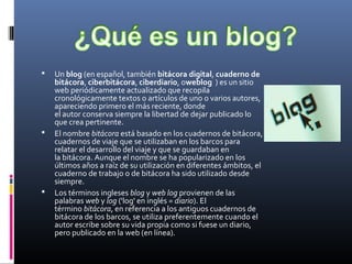  Un blog (en español, también bitácora digital, cuaderno de
bitácora, ciberbitácora, ciberdiario, oweblog  ) es un sitio 
web periódicamente actualizado que recopila 
cronológicamente textos o artículos de uno o varios autores, 
apareciendo primero el más reciente, donde 
el autor conserva siempre la libertad de dejar publicado lo 
que crea pertinente.
 El nombre bitácora está basado en los cuadernos de bitácora, 
cuadernos de viaje que se utilizaban en los barcos para 
relatar el desarrollo del viaje y que se guardaban en 
la bitácora. Aunque el nombre se ha popularizado en los 
últimos años a raíz de su utilización en diferentes ámbitos, el 
cuaderno de trabajo o de bitácora ha sido utilizado desde 
siempre.
 Los términos ingleses blog y web log provienen de las 
palabras web y log ('log' en inglés = diario). El 
término bitácora, en referencia a los antiguos cuadernos de 
bitácora de los barcos, se utiliza preferentemente cuando el 
autor escribe sobre su vida propia como si fuese un diario, 
pero publicado en la web (en línea).
 
