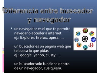  un navegador es el que te permite 
navegar o acceder a internet
ej.: Explorer. firefox, opera.....
un buscador es un pagina web que 
te busca lo que pidas
ej.: google, yahoo, clusty.....
un buscador solo funciona dentro 
de un navegador, cualquiera.
 