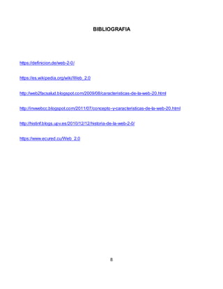 BIBLIOGRAFIA
https://definicion.de/web-2-0/
https://es.wikipedia.org/wiki/Web_2.0
http://web2facsalud.blogspot.com/2009/08/caracteristicas-de-la-web-20.html
http://invwebcc.blogspot.com/2011/07/concepto-y-caracteristicas-de-la-web-20.html
http://histinf.blogs.upv.es/2010/12/12/historia-de-la-web-2-0/
https://www.ecured.cu/Web_2.0
8
 
