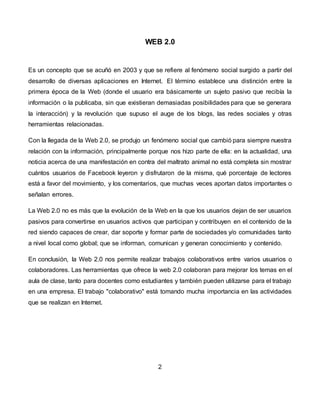 WEB 2.0
Es un concepto que se acuñó en 2003 y que se refiere al fenómeno social surgido a partir del
desarrollo de diversas aplicaciones en Internet. El término establece una distinción entre la
primera época de la Web (donde el usuario era básicamente un sujeto pasivo que recibía la
información o la publicaba, sin que existieran demasiadas posibilidades para que se generara
la interacción) y la revolución que supuso el auge de los blogs, las redes sociales y otras
herramientas relacionadas.
Con la llegada de la Web 2.0, se produjo un fenómeno social que cambió para siempre nuestra
relación con la información, principalmente porque nos hizo parte de ella: en la actualidad, una
noticia acerca de una manifestación en contra del maltrato animal no está completa sin mostrar
cuántos usuarios de Facebook leyeron y disfrutaron de la misma, qué porcentaje de lectores
está a favor del movimiento, y los comentarios, que muchas veces aportan datos importantes o
señalan errores.
La Web 2.0 no es más que la evolución de la Web en la que los usuarios dejan de ser usuarios
pasivos para convertirse en usuarios activos que participan y contribuyen en el contenido de la
red siendo capaces de crear, dar soporte y formar parte de sociedades y/o comunidades tanto
a nivel local como global; que se informan, comunican y generan conocimiento y contenido.
En conclusión, la Web 2.0 nos permite realizar trabajos colaborativos entre varios usuarios o
colaboradores. Las herramientas que ofrece la web 2.0 colaboran para mejorar los temas en el
aula de clase, tanto para docentes como estudiantes y también pueden utilizarse para el trabajo
en una empresa. El trabajo "colaborativo" está tomando mucha importancia en las actividades
que se realizan en Internet.
2
 