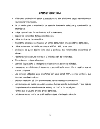 CARACTERISTICAS
 Transforma al usuario de ser un buscador pasivo a un ente activo capaz de intercambiar
y suministrar información.
 Es un medio para la distribución de servicio, búsqueda, selección y construcción de
información.
 Incluye aplicaciones de escritorio en aplicaciones web.
 Separa los contenidos de las presentaciones.
 Utiliza sindicación de contenidos.
 Transforma al usuario en más que un simple consumidor en productor de contenidos.
 Utiliza estándares de interfaces como el XHTML, XML, entre otros.
 El usuario es quien decide como usar y gestionar las herramientas disponibles en
internet.
 Facilita la publicación, la consulta y la investigación de contenidos.
 Ahorra tiempo y dinero al usuario.
 Estimula y aprovecha la inteligencia de colectiva en beneficio de todos.
 Las páginas son dinámicas, integran recursos multimedia como vídeos, sonidos, que se
pueden compartir.
 Los formatos utilizados para diseñarlas son Java script, PHP, u otras similares, que
permiten más funcionalidad.
 Emplean interfaces de fácil entendimiento para la interacción del usuario.
 La información se puede presentar en varias formas (escrita, audiovisual), y que esta se
comparta entre los usuarios o entre estos y los dueños de las páginas.
 Permite que el usuario cree su propio contenido.
 La información se puede transmitir unidireccional o bidireccionalmente.
3
 