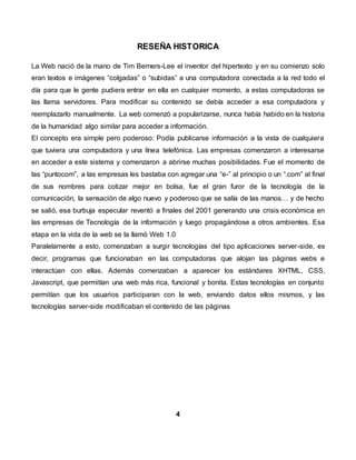 RESEÑA HISTORICA
La Web nació de la mano de Tim Berners-Lee el inventor del hipertexto y en su comienzo solo
eran textos e imágenes “colgadas” o “subidas” a una computadora conectada a la red todo el
día para que le gente pudiera entrar en ella en cualquier momento, a estas computadoras se
las llama servidores. Para modificar su contenido se debía acceder a esa computadora y
reemplazarlo manualmente. La web comenzó a popularizarse, nunca había habido en la historia
de la humanidad algo similar para acceder a información.
El concepto era simple pero poderoso: Podía publicarse información a la vista de cualquiera
que tuviera una computadora y una línea telefónica. Las empresas comenzaron a interesarse
en acceder a este sistema y comenzaron a abrirse muchas posibilidades. Fue el momento de
las “puntocom”, a las empresas les bastaba con agregar una “e-” al principio o un “.com” al final
de sus nombres para cotizar mejor en bolsa, fue el gran furor de la tecnología de la
comunicación, la sensación de algo nuevo y poderoso que se salía de las manos… y de hecho
se salió, esa burbuja especular reventó a finales del 2001 generando una crisis económica en
las empresas de Tecnología de la información y luego propagándose a otros ambientes. Esa
etapa en la vida de la web se la llamó Web 1.0
Paralelamente a esto, comenzaban a surgir tecnologías del tipo aplicaciones server-side, es
decir, programas que funcionaban en las computadoras que alojan las páginas webs e
interactúan con ellas. Además comenzaban a aparecer los estándares XHTML, CSS,
Javascript, que permitían una web más rica, funcional y bonita. Estas tecnologías en conjunto
permitían que los usuarios participaran con la web, enviando datos ellos mismos, y las
tecnologías server-side modificaban el contenido de las páginas
4
 