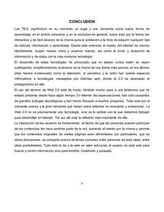 CONCLUSION
Las TICS significaron en su momento un auge y una demanda como nueva forma de
aprendizaje en el ámbito educativo y en la sociedad en general, sobre todo por la forma tan
interactiva y de fácil alcance de la misma para la población a la hora de adquirir cualquier tipo
de noticias, información o aprendizaje. Desde este entonces el mundo del internet ha crecido
rápidamente, surgen nuevos sitios y usuarios nuevos, así como el envío y recepción de
información y de datos con la más moderna tecnología.
El desarrollo de estas tecnologías ha provocado que en plazos cortos están se vayan
sustituyendo simplificándonos el alcance de la misma de una forma más precisa, en los últimos
años hemos evidenciado como la televisión, el periódico y la radio han cedido espacios
informativos a tecnologías manejadas por distintas web, donde la 2.0 ha alcanzado el
protagonismo en ello.
El uso del término de Web 2.0 está de moda, dándole mucho peso a una tendencia que ha
estado presente desde hace algún tiempo. En Internet las especulaciones han sido causantes
de grandes burbujas tecnológicas y han hecho fracasar a muchos proyectos. Todo esto por el
creciente avance y la gran demanda que tienen estos entornos en renovarse y evolucionar. La
Web 2.0 no es precisamente una tecnología, sino es la actitud con la que debemos trabajar
para desarrollar en Internet. Tal vez allí está la reflexión más importante de ello.
La interacción de los usuarios es fundamental, el hecho de que las personas puedan participar
de los contenidos les hace sentirse parte de la red, aumenta el interés por la misma y permite
que los contenidos originales de ciertas páginas sean alimentados por particulares, que se
abran discusiones, se comparta acerca de temas comunes entre personas de toda clase, entre
otras posibilidades. Todo esto le da a la web un valor adicional, el usuario no está solo para
buscar y recibir información sino para emitirla, construirla y pensarla.
7
 