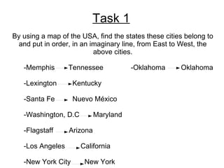 Task 1 By using a map of the USA, find the states these cities belong to and put in order, in an imaginary line, from East to West, the above cities. -Memphis  Tennessee  -Oklahoma  Oklahoma -Lexington  Kentucky -Santa Fe  Nuevo México -Washington, D.C  Maryland -Flagstaff  Arizona -Los Angeles  California -New York City  New York 