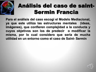 Análisis del caso de saint- 
Sermin Francia 
Para el análisis del caso escogí el Modelo Mediacional, 
ya que este utiliza las estructuras mentales (ideas, 
imágenes), que confieren complejidad a la conducta y 
cuyos objetivos son los de predecir o modificar la 
misma, por lo cual considero que sería de mucha 
utilidad en un entorno como el caso de Saint- Sermin 
 