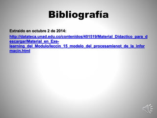 Bibliografía 
Extraido en octubre 2 de 2014: 
http://datateca.unad.edu.co/contenidos/401519/Material_Didactico_para_d 
escargar/Material_en_Exe-learning_ 
del_Modulo/leccin_15_modelo_del_procesamienot_de_la_infor 
macin.html 
 