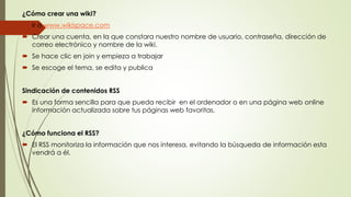 ¿Cómo crear una wiki?
 Ir a www.wikispace.com
 Crear una cuenta, en la que constara nuestro nombre de usuario, contraseña, dirección de
correo electrónico y nombre de la wiki.
 Se hace clic en join y empieza a trabajar
 Se escoge el tema, se edita y publica
Sindicación de contenidos RSS
 Es una forma sencilla para que pueda recibir en el ordenador o en una página web online
información actualizada sobre tus páginas web favoritas.
¿Cómo funciona el RSS?
 El RSS monitoriza la información que nos interesa, evitando la búsqueda de información esta
vendrá a él.
 