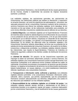 por los consumidores financieros y, tras la identificación de las causas generadoras
de las mismas, diseñar e implementar las acciones de mejoras necesarias
oportunas y continuas.
Las entidades vigiladas, las asociaciones gremiales, las asociaciones de
consumidores, las instituciones públicas que realizan la intervención y supervisión
en el sector financiero, así como los organismos de autorregulación, procurarán una
adecuada educación de los consumidores financieros respecto de los productos y
servicios financieros que ofrecen las entidades vigiladas, de la naturaleza de los
mercados en los que actúan, de las instituciones autorizadas para prestarlos, así
como de los diferentes mecanismos establecidos para la defensa de sus derechos.
a) Debida Diligencia. Las entidades vigiladas por la Superintendencia Financiera
de Colombia deben emplear la debidadiligencia en el ofrecimiento de sus productos
o en la prestación de sus servicios a los consumidores, a fin de que estos reciban
la información y/o la atención debida y respetuosa en desarrollo de las relaciones
que establezcan con aquellas, y en general, en el desenvolvimiento normal de sus
operaciones. En tal sentido, las relaciones entre las entidades vigiladas y los
consumidores financieros deberán desarrollarse de forma que se propenda por la
satisfacción de las necesidades del consumidor financiero, de acuerdo con la oferta,
compromiso y obligaciones acordadas. Las entidades vigiladas deberán observar
las instrucciones que imparta la Superintendencia Financiera de Colombia en
materia de seguridad y calidad en los distintos canales de distribución de servicios
financieros.
b) Libertad de elección. Sin perjuicio de las disposiciones especiales que
impongan el deber de suministrar determinado producto o servicio financiero, las
entidades vigiladas y los consumidores financieros podrán escoger libremente a sus
respectivas contrapartes en la celebración de los contratos mediante los cuales se
instrumente el suministro de productos o la prestación de servicios que las primeras
ofrezcan. La negativa en la prestación de servicios o en el ofrecimiento de productos
deberá fundamentarse en causas objetivas y no podrá establecerse tratamiento
diferente injustificado a los consumidores financieros.
c) Transparencia e información cierta, suficiente y oportuna. Las entidades
vigiladas deberán suministrar a los consumidores financieros información cierta,
suficiente, clara y oportuna, que permita, especialmente, que los consumidores
financieros conozcan adecuadamente sus derechos, obligaciones y los costos en
las relaciones que establecen con las entidades vigiladas.
d) Responsabilidad de las entidades vigiladas en el trámite de quejas. Las
entidades vigiladas deberán atender eficiente y debidamente en los plazos y
condiciones previstos en la regulación vigente las quejas o reclamos interpuestos
por los consumidores financieros y, tras la identificación de las causas generadoras
 