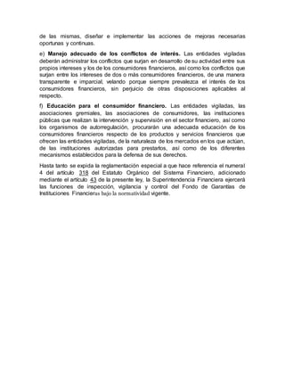 de las mismas, diseñar e implementar las acciones de mejoras necesarias
oportunas y continuas.
e) Manejo adecuado de los conflictos de interés. Las entidades vigiladas
deberán administrar los conflictos que surjan en desarrollo de su actividad entre sus
propios intereses y los de los consumidores financieros, así como los conflictos que
surjan entre los intereses de dos o más consumidores financieros, de una manera
transparente e imparcial, velando porque siempre prevalezca el interés de los
consumidores financieros, sin perjuicio de otras disposiciones aplicables al
respecto.
f) Educación para el consumidor financiero. Las entidades vigiladas, las
asociaciones gremiales, las asociaciones de consumidores, las instituciones
públicas que realizan la intervención y supervisión en el sector financiero, así como
los organismos de autorregulación, procurarán una adecuada educación de los
consumidores financieros respecto de los productos y servicios financieros que
ofrecen las entidades vigiladas, de la naturaleza de los mercados en los que actúan,
de las instituciones autorizadas para prestarlos, así como de los diferentes
mecanismos establecidos para la defensa de sus derechos.
Hasta tanto se expida la reglamentación especial a que hace referencia el numeral
4 del artículo 318 del Estatuto Orgánico del Sistema Financiero, adicionado
mediante el artículo 43 de la presente ley, la Superintendencia Financiera ejercerá
las funciones de inspección, vigilancia y control del Fondo de Garantías de
Instituciones Financieras bajo la normatividad vigente.
 