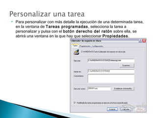  Para personalizar con más detalle la ejecución de una determinada tarea,
en la ventana de Tareas programadas, selecciona la tarea a
personalizar y pulsa con el botón derecho del ratón sobre ella, se
abrirá una ventana en la que hay que seleccionar Propiedades.
 