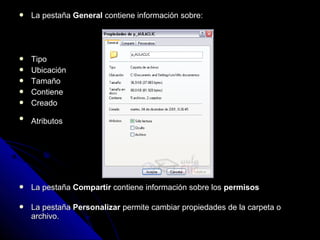  La pestañaLa pestaña GeneralGeneral contiene información sobre:contiene información sobre:
 TipoTipo
 UbicaciónUbicación
 TamañoTamaño
 ContieneContiene
 CreadoCreado

AtributosAtributos
 La pestañaLa pestaña CompartirCompartir contiene información sobre loscontiene información sobre los permisospermisos
 La pestañaLa pestaña PersonalizarPersonalizar permite cambiar propiedades de la carpeta opermite cambiar propiedades de la carpeta o
archivo.archivo.
 