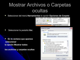 Mostrar Archivos o CarpetasMostrar Archivos o Carpetas
ocultasocultas
 Seleccionar del menúSeleccionar del menú HerramientasHerramientas la opciónla opción Opciones de CarpetaOpciones de Carpeta
 Seleccionar la pestañaSeleccionar la pestaña Ver.Ver.
 En la ventana que apareceEn la ventana que aparece
seleccionarseleccionar
la opción Mostrar todosla opción Mostrar todos
los archivos y carpetas ocultoslos archivos y carpetas ocultos
 