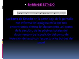  BARRADE ESTADO



La Barra de Estado en la parte baja de la pantalla
       nos informa de la página en la que nos
   encontramos dentro del documento, así como
      de la sección, de las páginas totales del
     documento y de la posición del punto de
  inserción de texto con respecto a los bordes del
                        papel
 