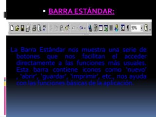  BARRA ESTÁNDAR:




La Barra Estándar nos muestra una serie de
  botones que nos facilitan el acceder
  directamente a las funciones más usuales.
  Esta barra contiene iconos como ‘nuevo’
  , ‘abrir’, ‘guardar’, ‘imprimir’, etc., nos ayuda
  con las funciones básicas de la aplicación.
 