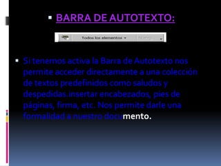  BARRA DE AUTOTEXTO:



 Si tenemos activa la Barra de Autotexto nos
  permite acceder directamente a una colección
  de textos predefinidos como saludos y
  despedidas.insertar encabezados, pies de
  páginas, firma, etc. Nos permite darle una
  formalidad a nuestro documento.
 