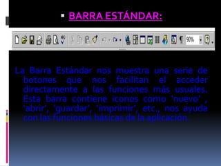  BARRA ESTÁNDAR:




La Barra Estándar nos muestra una serie de
  botones que nos facilitan el acceder
  directamente a las funciones más usuales.
  Esta barra contiene iconos como ‘nuevo’ ,
  ‘abrir’, ‘guardar’, ‘imprimir’, etc., nos ayuda
  con las funciones básicas de la aplicación.
 