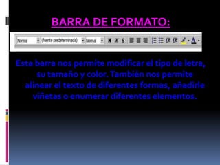 BARRA DE FORMATO:


Esta barra nos permite modificar el tipo de letra,
     su tamaño y color. También nos permite
  alinear el texto de diferentes formas, añadirle
    viñetas o enumerar diferentes elementos.
 