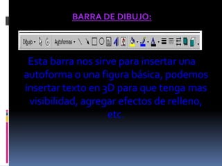 BARRA DE DIBUJO:



 Esta barra nos sirve para insertar una
autoforma o una figura básica, podemos
insertar texto en 3D para que tenga mas
 visibilidad, agregar efectos de relleno,
                   etc.
 
