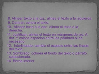 8. Alinear texto a la izq.: alinea el texto a la izquierda
 9. Centrar: centra el texto.
10. Alinear texto a la der.: alinea el texto a la
 derecha.
11. Justificar: alinea el texto en márgenes de izq. A
 der. Y coloca espacios entre las palabras si es
 necesario.
12. Interlineado: cambia el espacio entre las líneas
 del texto.
13. Sombrado: colorea el fondo del texto o párrafo
 seleccionado.
14. Borde inferior.
 