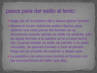  Haga clic en la palabra ala q desea aplicar formato
 Mueva el cursor sobre los estilos rápidos para
  obtener una vista previa del formato de su
  documento cuando señale un estilo de carácter solo
  se aplica formato a la palabra en la q haya hecho
  clic. Cuando señale un estilo de párrafo o un estilo
  vinculado, se aplicara formato a todo el párrafo.
  Haga clic en el estilo de carácter q desee usar.
 La palabra q se seleccione recibirá el formato con
  las características de estilo que elija.
 