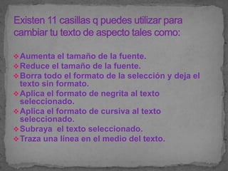  Aumenta el tamaño de la fuente.
 Reduce el tamaño de la fuente.
 Borra todo el formato de la selección y deja el
  texto sin formato.
 Aplica el formato de negrita al texto
  seleccionado.
 Aplica el formato de cursiva al texto
  seleccionado.
 Subraya el texto seleccionado.
 Traza una línea en el medio del texto.
 
